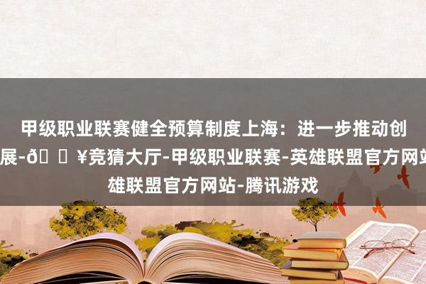 甲级职业联赛健全预算制度上海：进一步推动创投高质量发展-🔥竞猜大厅-甲级职业联赛-英雄联盟官方网站-腾讯游戏