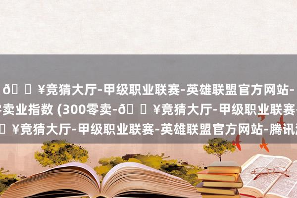 🔥竞猜大厅-甲级职业联赛-英雄联盟官方网站-腾讯游戏沪深300零卖业指数 (300零卖-🔥竞猜大厅-甲级职业联赛-英雄联盟官方网站-腾讯游戏