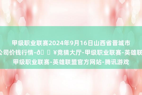 甲级职业联赛2024年9月16日山西省晋城市绿欣农产物买卖有限公司价钱行情-🔥竞猜大厅-甲级职业联赛-英雄联盟官方网站-腾讯游戏