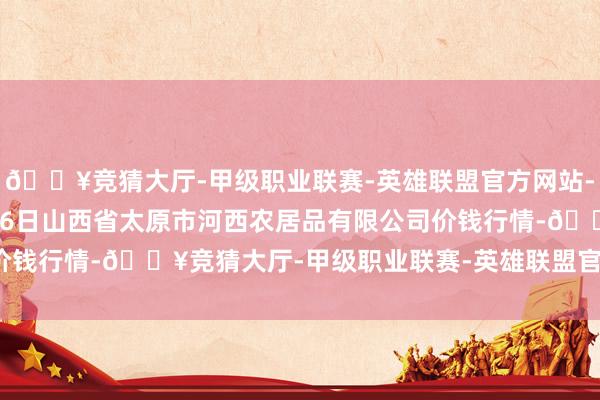 🔥竞猜大厅-甲级职业联赛-英雄联盟官方网站-腾讯游戏2024年9月16日山西省太原市河西农居品有限公司价钱行情-🔥竞猜大厅-甲级职业联赛-英雄联盟官方网站-腾讯游戏