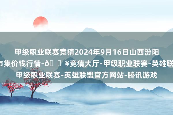 甲级职业联赛竞猜2024年9月16日山西汾阳市晋阳农副居品批发市集价钱行情-🔥竞猜大厅-甲级职业联赛-英雄联盟官方网站-腾讯游戏