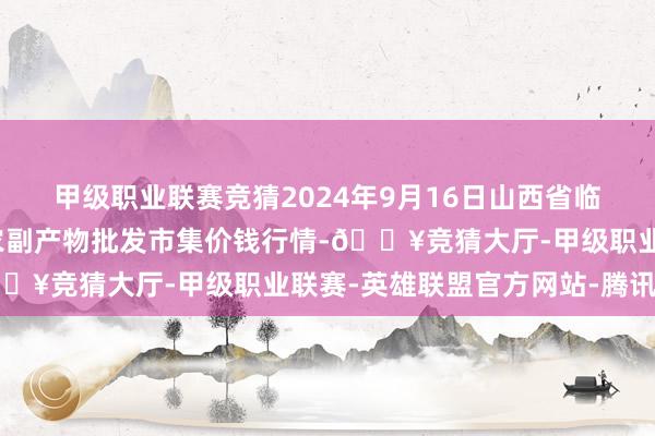 甲级职业联赛竞猜2024年9月16日山西省临汾市尧齐区奶牛场尧丰农副产物批发市集价钱行情-🔥竞猜大厅-甲级职业联赛-英雄联盟官方网站-腾讯游戏