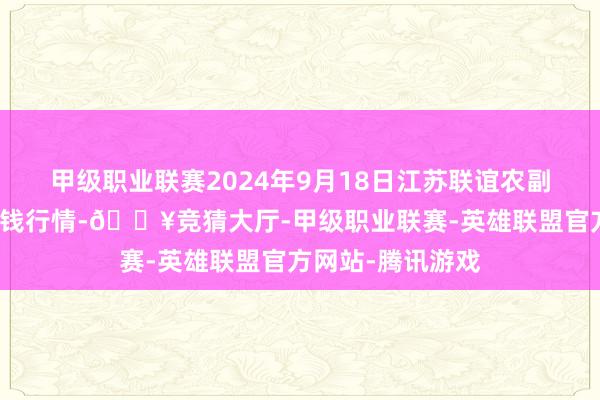 甲级职业联赛2024年9月18日江苏联谊农副产物批发市集价钱行情-🔥竞猜大厅-甲级职业联赛-英雄联盟官方网站-腾讯游戏