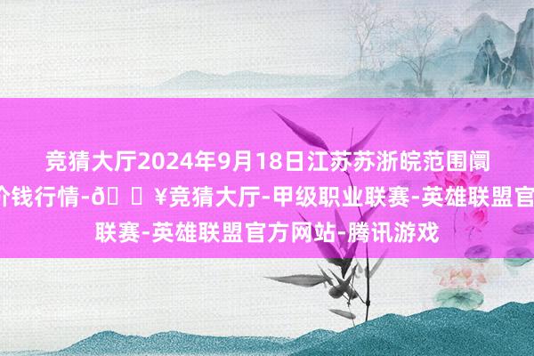 竞猜大厅2024年9月18日江苏苏浙皖范围阛阓发展有限公司价钱行情-🔥竞猜大厅-甲级职业联赛-英雄联盟官方网站-腾讯游戏