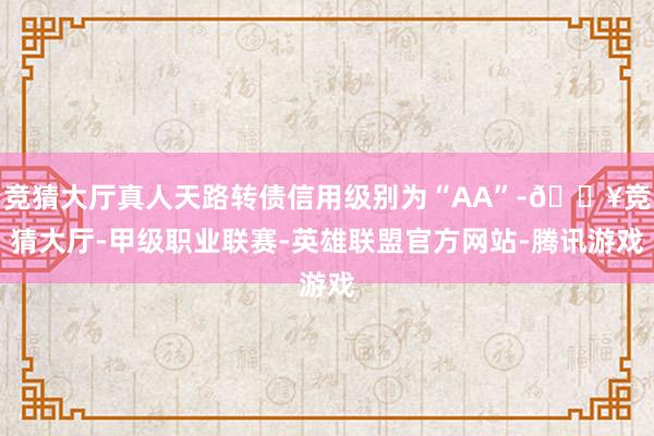 竞猜大厅真人天路转债信用级别为“AA”-🔥竞猜大厅-甲级职业联赛-英雄联盟官方网站-腾讯游戏