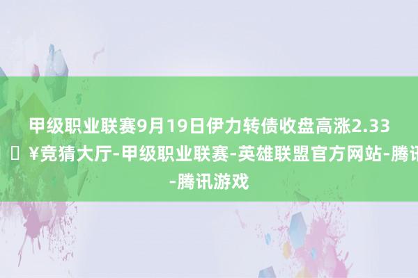 甲级职业联赛9月19日伊力转债收盘高涨2.33%-🔥竞猜大厅-甲级职业联赛-英雄联盟官方网站-腾讯游戏