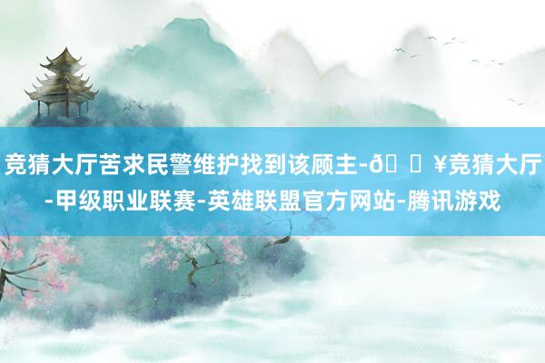 竞猜大厅苦求民警维护找到该顾主-🔥竞猜大厅-甲级职业联赛-英雄联盟官方网站-腾讯游戏