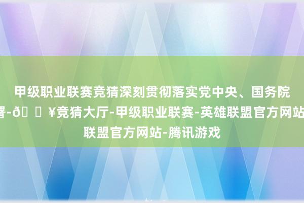 甲级职业联赛竞猜深刻贯彻落实党中央、国务院有贪图部署-🔥竞猜大厅-甲级职业联赛-英雄联盟官方网站-腾讯游戏