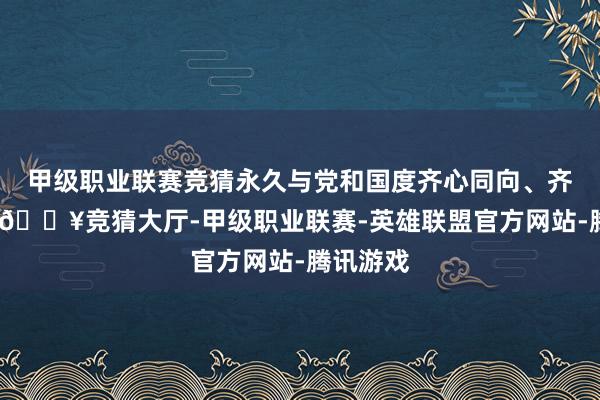 甲级职业联赛竞猜永久与党和国度齐心同向、齐心同业-🔥竞猜大厅-甲级职业联赛-英雄联盟官方网站-腾讯游戏