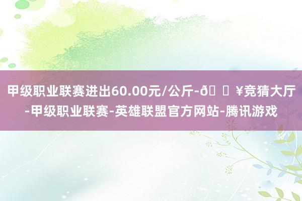 甲级职业联赛进出60.00元/公斤-🔥竞猜大厅-甲级职业联赛-英雄联盟官方网站-腾讯游戏