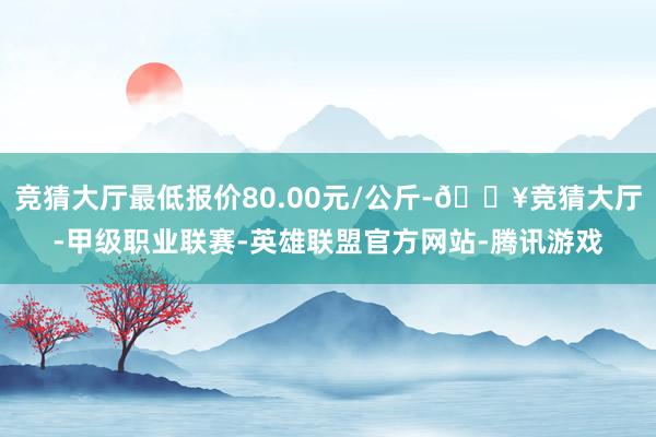 竞猜大厅最低报价80.00元/公斤-🔥竞猜大厅-甲级职业联赛-英雄联盟官方网站-腾讯游戏