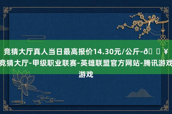 竞猜大厅真人当日最高报价14.30元/公斤-🔥竞猜大厅-甲级职业联赛-英雄联盟官方网站-腾讯游戏