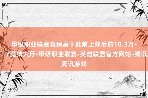 甲级职业联赛竞猜高于此前上修后的10.3万-🔥竞猜大厅-甲级职业联赛-英雄联盟官方网站-腾讯游戏