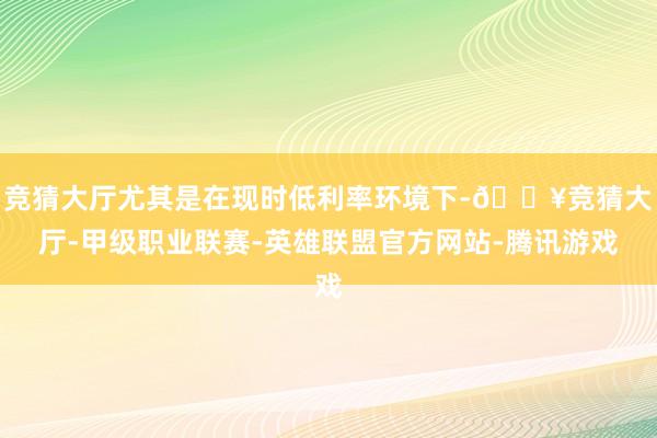 竞猜大厅尤其是在现时低利率环境下-🔥竞猜大厅-甲级职业联赛-英雄联盟官方网站-腾讯游戏