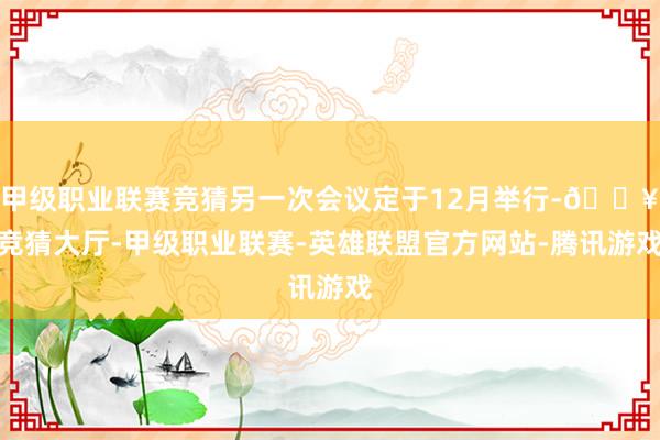 甲级职业联赛竞猜另一次会议定于12月举行-🔥竞猜大厅-甲级职业联赛-英雄联盟官方网站-腾讯游戏