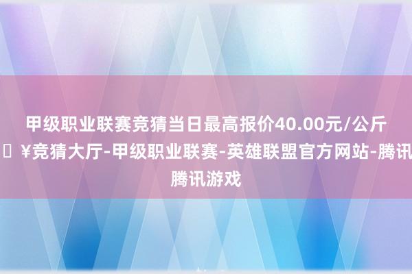 甲级职业联赛竞猜当日最高报价40.00元/公斤-🔥竞猜大厅-甲级职业联赛-英雄联盟官方网站-腾讯游戏