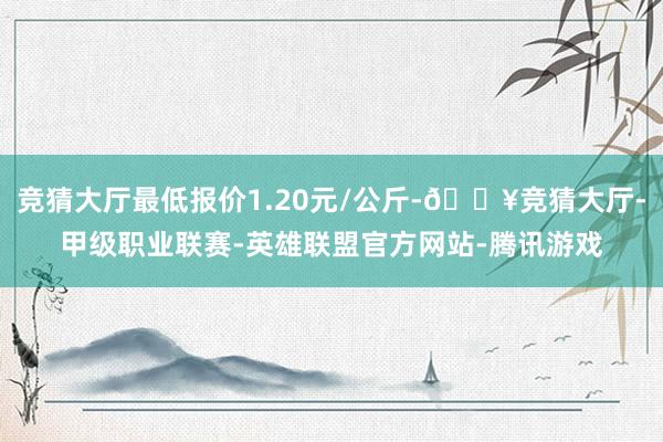 竞猜大厅最低报价1.20元/公斤-🔥竞猜大厅-甲级职业联赛-英雄联盟官方网站-腾讯游戏