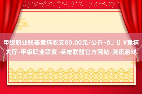 甲级职业联赛竞猜收支80.00元/公斤-🔥竞猜大厅-甲级职业联赛-英雄联盟官方网站-腾讯游戏