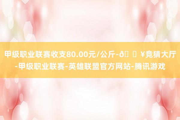 甲级职业联赛收支80.00元/公斤-🔥竞猜大厅-甲级职业联赛-英雄联盟官方网站-腾讯游戏