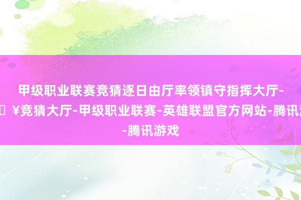 甲级职业联赛竞猜逐日由厅率领镇守指挥大厅-🔥竞猜大厅-甲级职业联赛-英雄联盟官方网站-腾讯游戏