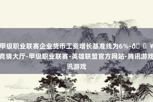 甲级职业联赛企业货币工资增长基准线为6%-🔥竞猜大厅-甲级职业联赛-英雄联盟官方网站-腾讯游戏