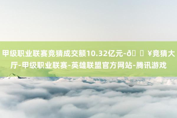 甲级职业联赛竞猜成交额10.32亿元-🔥竞猜大厅-甲级职业联赛-英雄联盟官方网站-腾讯游戏