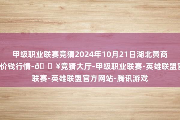 甲级职业联赛竞猜2024年10月21日湖北黄商集团股份有限公司价钱行情-🔥竞猜大厅-甲级职业联赛-英雄联盟官方网站-腾讯游戏