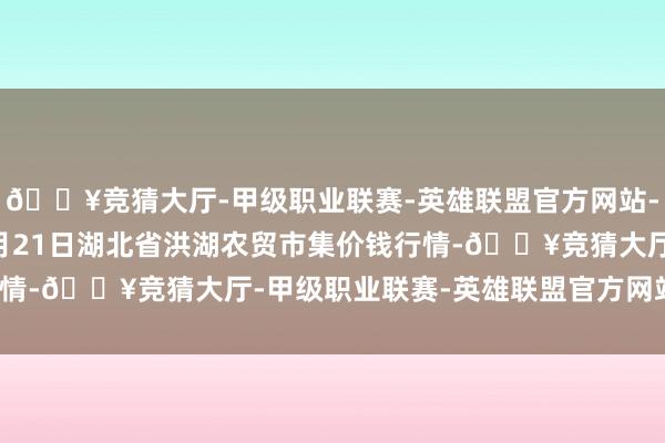 🔥竞猜大厅-甲级职业联赛-英雄联盟官方网站-腾讯游戏2024年10月21日湖北省洪湖农贸市集价钱行情-🔥竞猜大厅-甲级职业联赛-英雄联盟官方网站-腾讯游戏