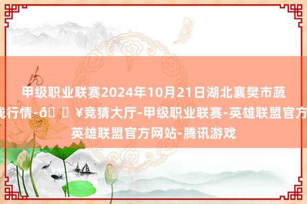 甲级职业联赛2024年10月21日湖北襄樊市蔬菜批发市集价钱行情-🔥竞猜大厅-甲级职业联赛-英雄联盟官方网站-腾讯游戏