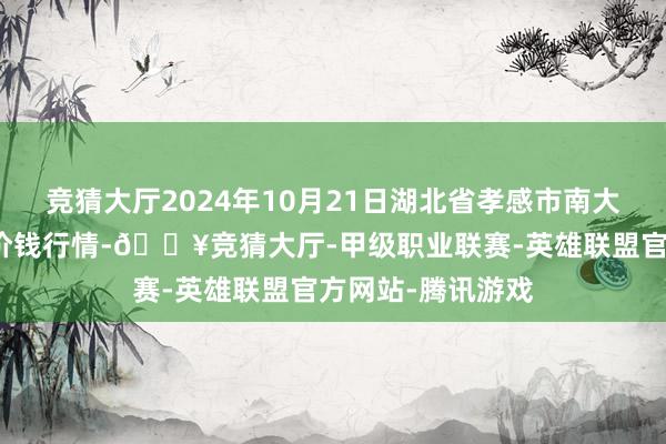 竞猜大厅2024年10月21日湖北省孝感市南大农居品批发市集价钱行情-🔥竞猜大厅-甲级职业联赛-英雄联盟官方网站-腾讯游戏