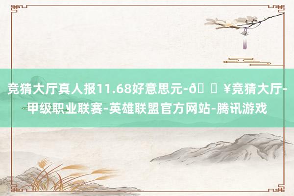 竞猜大厅真人报11.68好意思元-🔥竞猜大厅-甲级职业联赛-英雄联盟官方网站-腾讯游戏