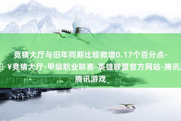 竞猜大厅与旧年同期比较微增0.17个百分点-🔥竞猜大厅-甲级职业联赛-英雄联盟官方网站-腾讯游戏