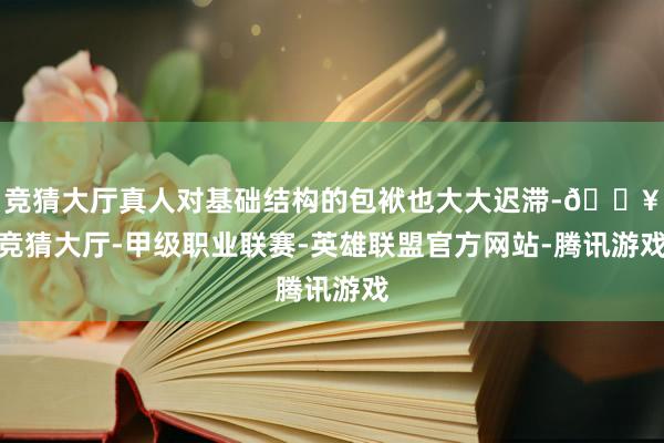 竞猜大厅真人对基础结构的包袱也大大迟滞-🔥竞猜大厅-甲级职业联赛-英雄联盟官方网站-腾讯游戏