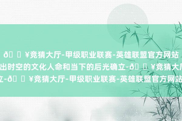 🔥竞猜大厅-甲级职业联赛-英雄联盟官方网站-腾讯游戏抒发四川高出时空的文化人命和当下的后光确立-🔥竞猜大厅-甲级职业联赛-英雄联盟官方网站-腾讯游戏