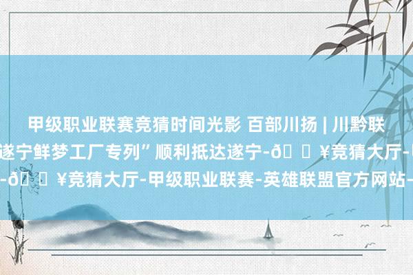 甲级职业联赛竞猜时间光影 百部川扬 | 川黔联谊，万东谈主游遂 首趟“遂宁鲜梦工厂专列”顺利抵达遂宁-🔥竞猜大厅-甲级职业联赛-英雄联盟官方网站-腾讯游戏