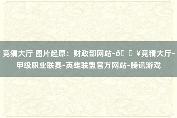 竞猜大厅 图片起原：财政部网站-🔥竞猜大厅-甲级职业联赛-英雄联盟官方网站-腾讯游戏