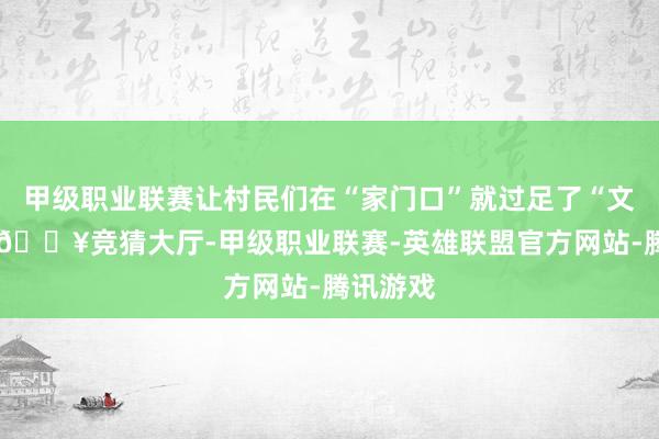 甲级职业联赛让村民们在“家门口”就过足了“文化瘾”-🔥竞猜大厅-甲级职业联赛-英雄联盟官方网站-腾讯游戏