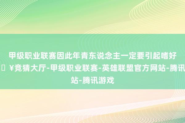 甲级职业联赛因此年青东说念主一定要引起嗜好-🔥竞猜大厅-甲级职业联赛-英雄联盟官方网站-腾讯游戏