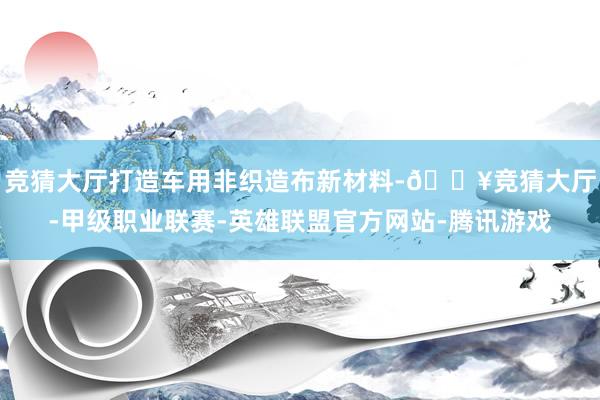 竞猜大厅打造车用非织造布新材料-🔥竞猜大厅-甲级职业联赛-英雄联盟官方网站-腾讯游戏