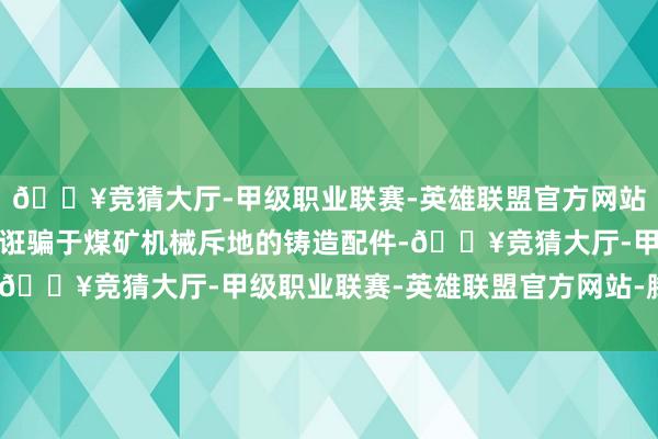 🔥竞猜大厅-甲级职业联赛-英雄联盟官方网站-腾讯游戏主要家具为诳骗于煤矿机械斥地的铸造配件-🔥竞猜大厅-甲级职业联赛-英雄联盟官方网站-腾讯游戏