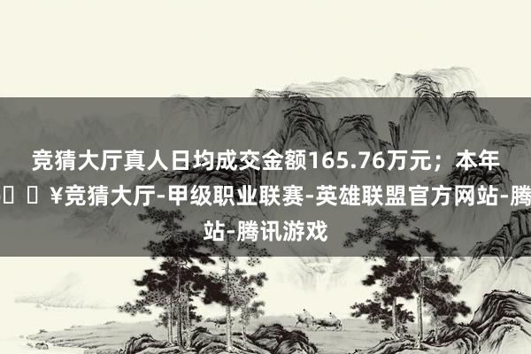 竞猜大厅真人日均成交金额165.76万元；本年以来-🔥竞猜大厅-甲级职业联赛-英雄联盟官方网站-腾讯游戏