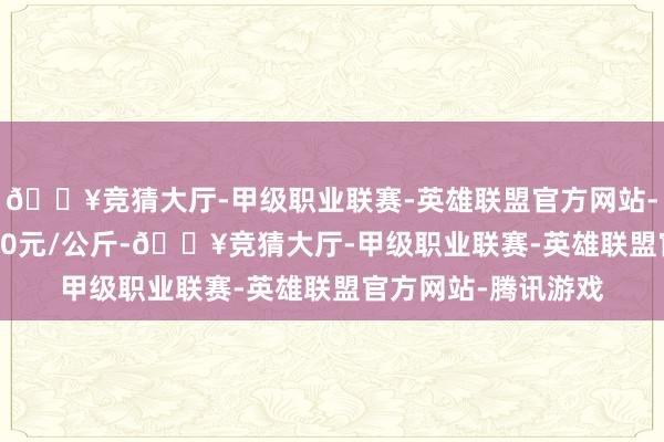 🔥竞猜大厅-甲级职业联赛-英雄联盟官方网站-腾讯游戏收支47.00元/公斤-🔥竞猜大厅-甲级职业联赛-英雄联盟官方网站-腾讯游戏