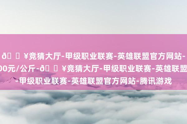 🔥竞猜大厅-甲级职业联赛-英雄联盟官方网站-腾讯游戏进出106.00元/公斤-🔥竞猜大厅-甲级职业联赛-英雄联盟官方网站-腾讯游戏