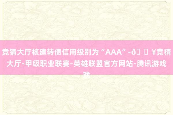 竞猜大厅核建转债信用级别为“AAA”-🔥竞猜大厅-甲级职业联赛-英雄联盟官方网站-腾讯游戏