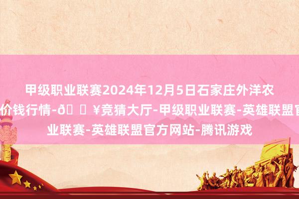 甲级职业联赛2024年12月5日石家庄外洋农居品批发交往中心价钱行情-🔥竞猜大厅-甲级职业联赛-英雄联盟官方网站-腾讯游戏