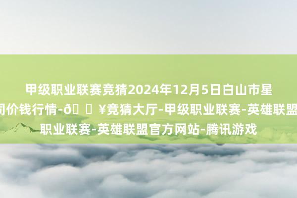 甲级职业联赛竞猜2024年12月5日白山市星泰批发商场有限公司价钱行情-🔥竞猜大厅-甲级职业联赛-英雄联盟官方网站-腾讯游戏