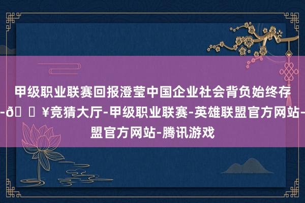 甲级职业联赛回报澄莹中国企业社会背负始终存在的事实-🔥竞猜大厅-甲级职业联赛-英雄联盟官方网站-腾讯游戏