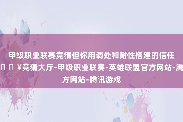 甲级职业联赛竞猜但你用调处和耐性搭建的信任桥梁-🔥竞猜大厅-甲级职业联赛-英雄联盟官方网站-腾讯游戏