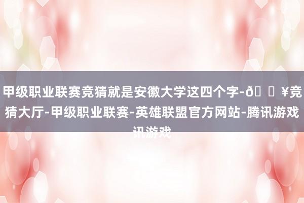 甲级职业联赛竞猜就是安徽大学这四个字-🔥竞猜大厅-甲级职业联赛-英雄联盟官方网站-腾讯游戏