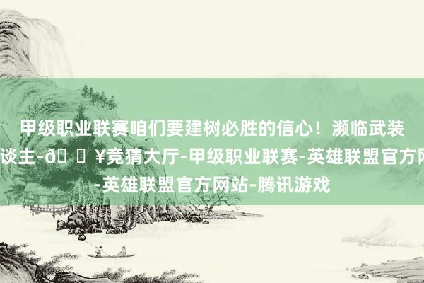 甲级职业联赛咱们要建树必胜的信心！濒临武装到牙齿的敌东谈主-🔥竞猜大厅-甲级职业联赛-英雄联盟官方网站-腾讯游戏